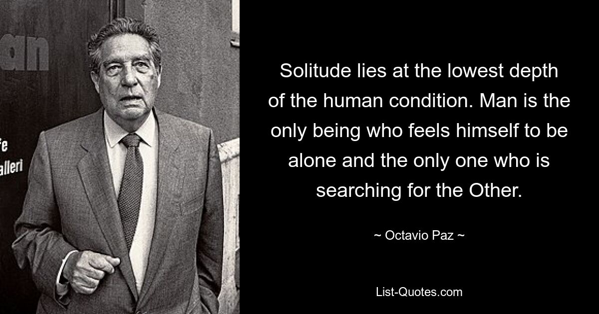 Solitude lies at the lowest depth of the human condition. Man is the only being who feels himself to be alone and the only one who is searching for the Other. — © Octavio Paz