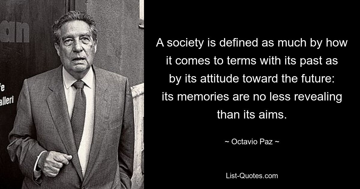 A society is defined as much by how it comes to terms with its past as by its attitude toward the future: its memories are no less revealing than its aims. — © Octavio Paz