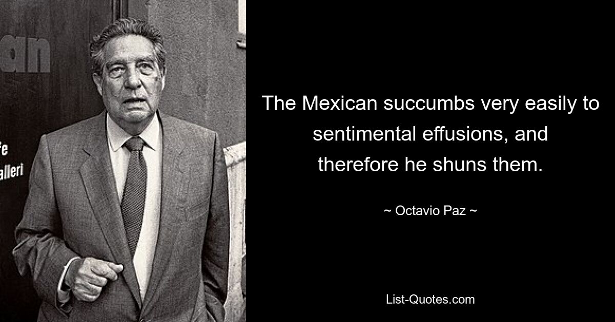 The Mexican succumbs very easily to sentimental effusions, and therefore he shuns them. — © Octavio Paz