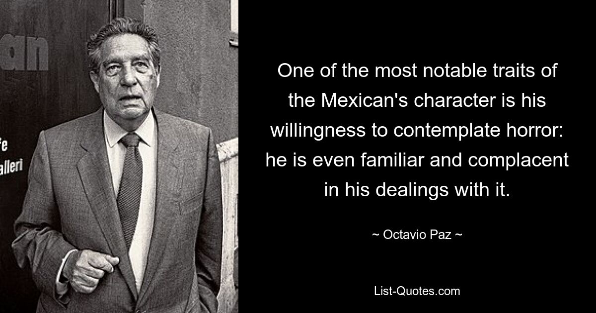 One of the most notable traits of the Mexican's character is his willingness to contemplate horror: he is even familiar and complacent in his dealings with it. — © Octavio Paz