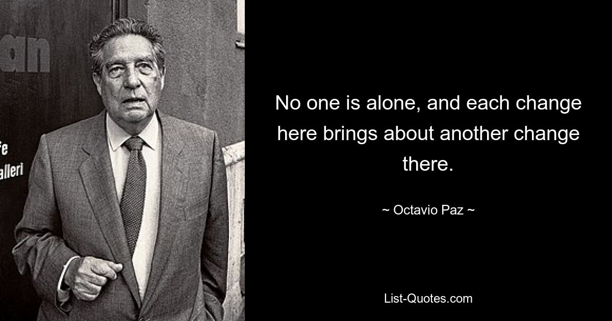 No one is alone, and each change here brings about another change there. — © Octavio Paz