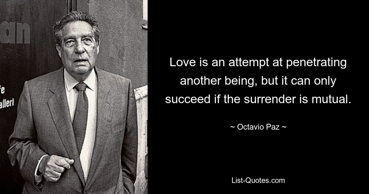 Love is an attempt at penetrating another being, but it can only succeed if the surrender is mutual. — © Octavio Paz