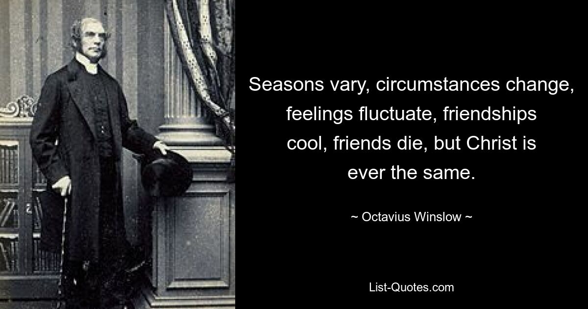 Seasons vary, circumstances change, feelings fluctuate, friendships cool, friends die, but Christ is ever the same. — © Octavius Winslow