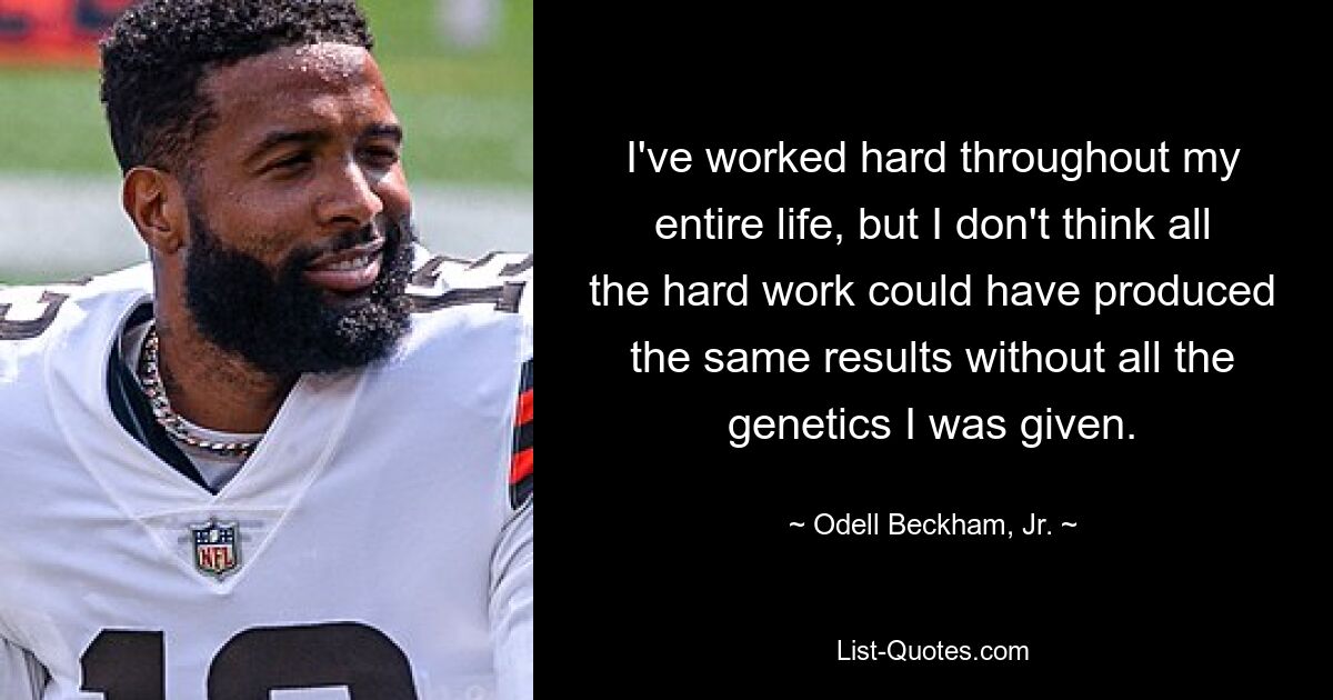 I've worked hard throughout my entire life, but I don't think all the hard work could have produced the same results without all the genetics I was given. — © Odell Beckham, Jr.