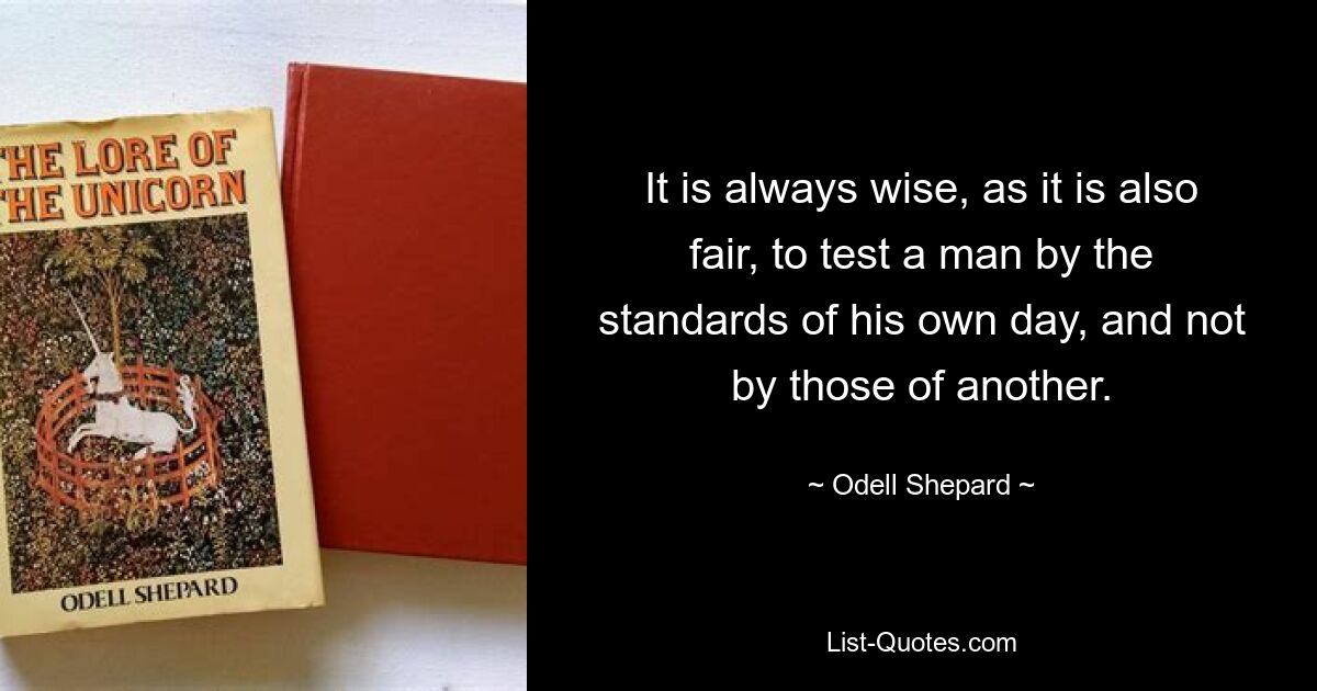 It is always wise, as it is also fair, to test a man by the standards of his own day, and not by those of another. — © Odell Shepard