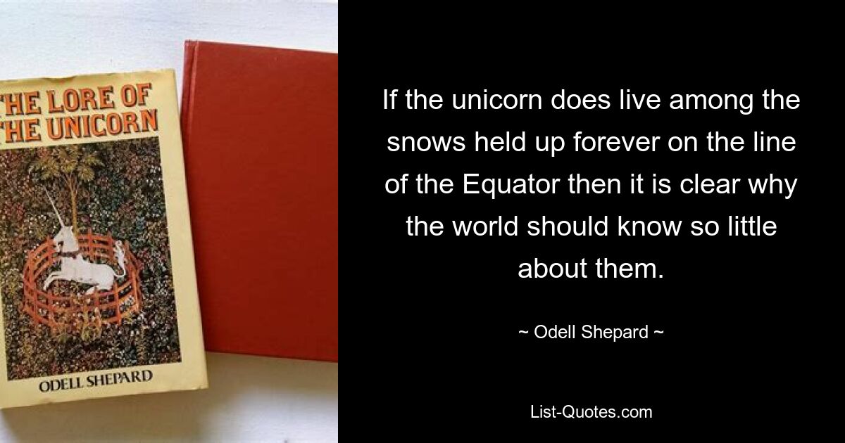 If the unicorn does live among the snows held up forever on the line of the Equator then it is clear why the world should know so little about them. — © Odell Shepard