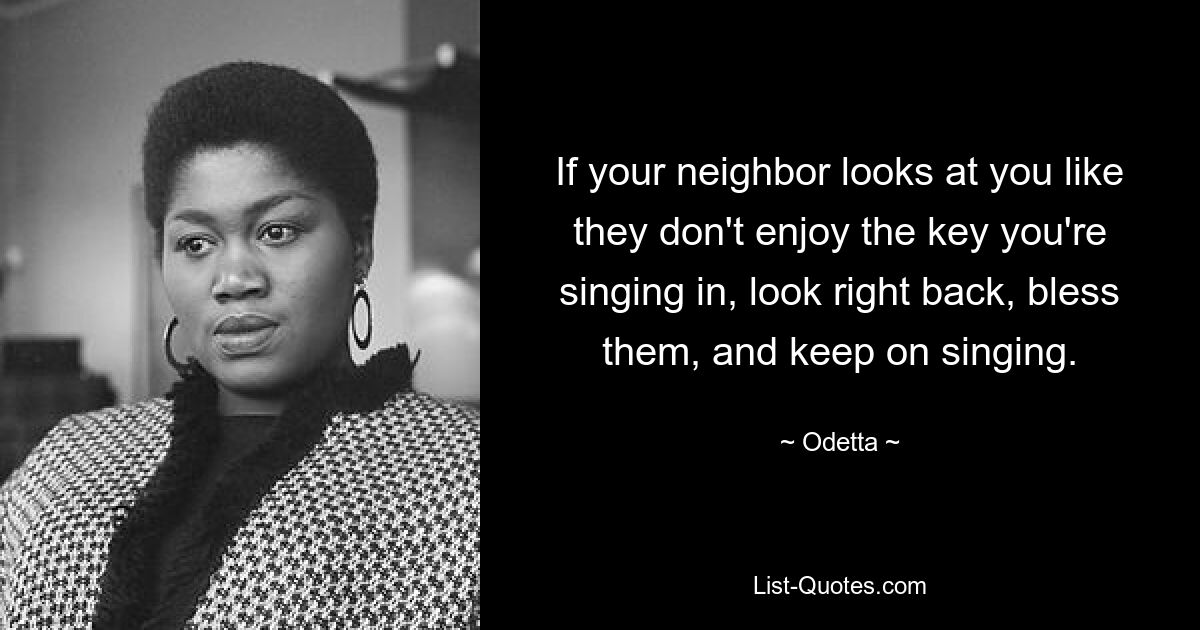 If your neighbor looks at you like they don't enjoy the key you're singing in, look right back, bless them, and keep on singing. — © Odetta