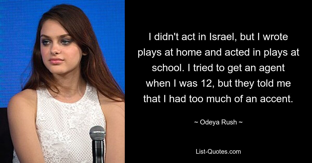 I didn't act in Israel, but I wrote plays at home and acted in plays at school. I tried to get an agent when I was 12, but they told me that I had too much of an accent. — © Odeya Rush