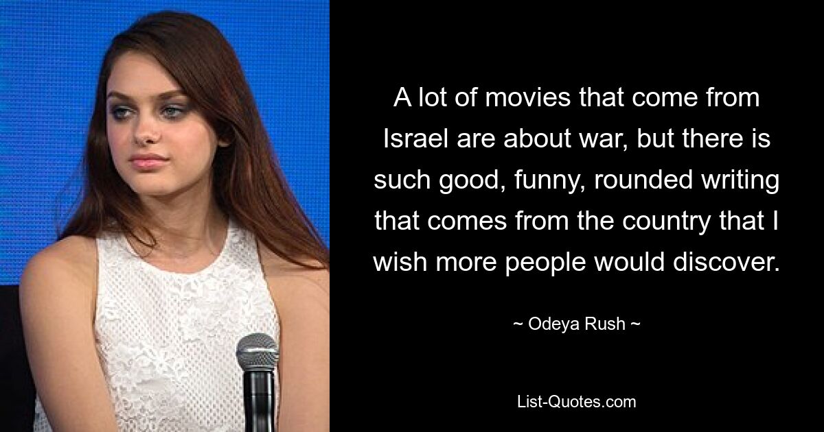 A lot of movies that come from Israel are about war, but there is such good, funny, rounded writing that comes from the country that I wish more people would discover. — © Odeya Rush