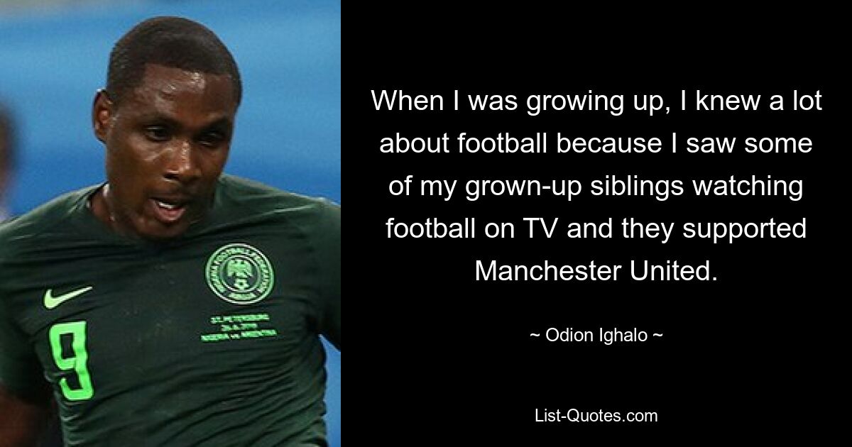 When I was growing up, I knew a lot about football because I saw some of my grown-up siblings watching football on TV and they supported Manchester United. — © Odion Ighalo