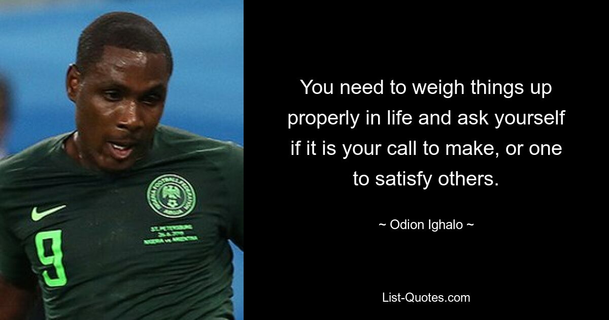 You need to weigh things up properly in life and ask yourself if it is your call to make, or one to satisfy others. — © Odion Ighalo