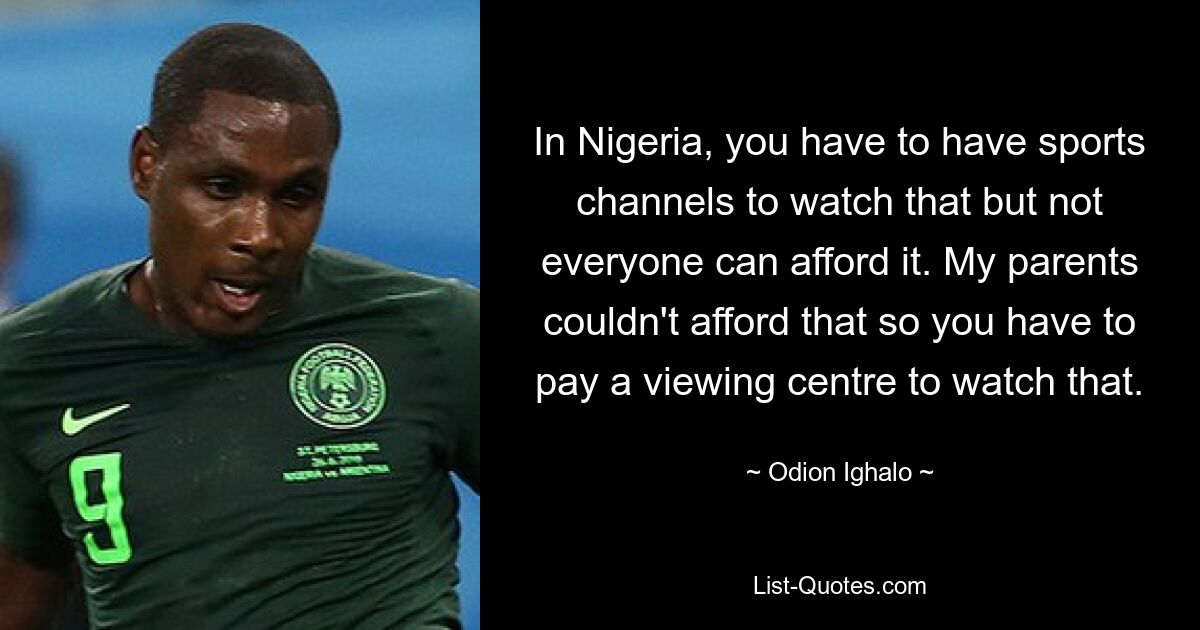 In Nigeria, you have to have sports channels to watch that but not everyone can afford it. My parents couldn't afford that so you have to pay a viewing centre to watch that. — © Odion Ighalo