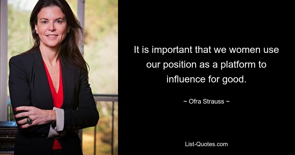 It is important that we women use our position as a platform to influence for good. — © Ofra Strauss