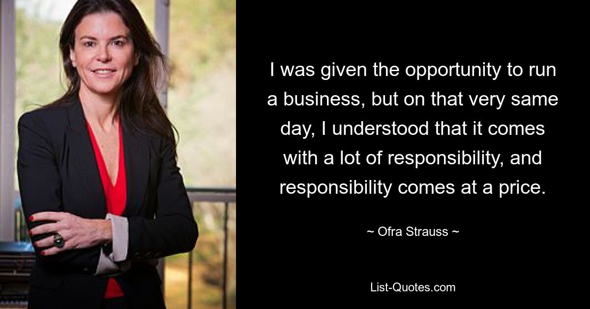 I was given the opportunity to run a business, but on that very same day, I understood that it comes with a lot of responsibility, and responsibility comes at a price. — © Ofra Strauss