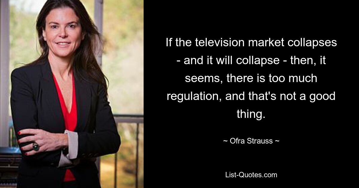 If the television market collapses - and it will collapse - then, it seems, there is too much regulation, and that's not a good thing. — © Ofra Strauss