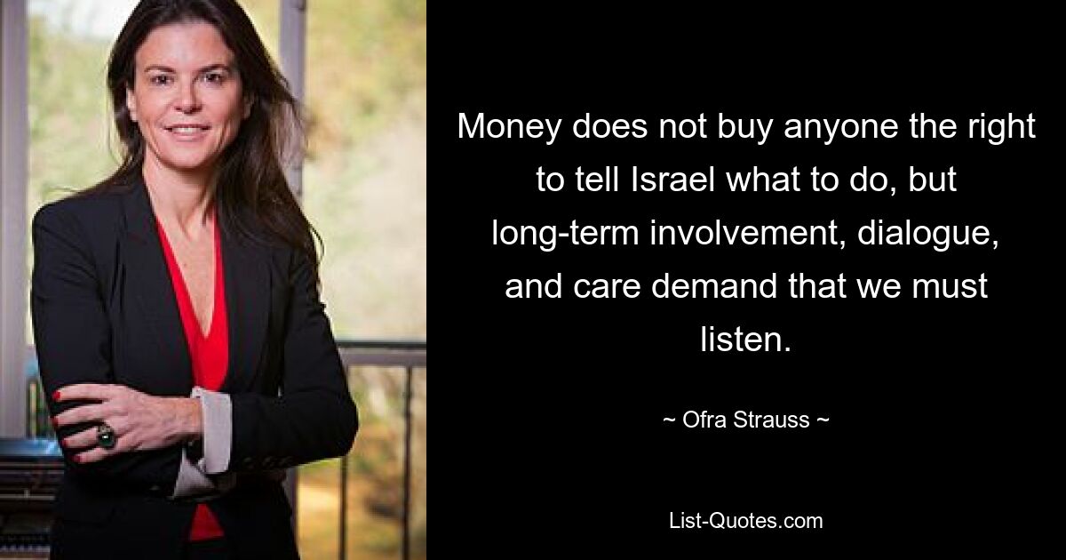 Money does not buy anyone the right to tell Israel what to do, but long-term involvement, dialogue, and care demand that we must listen. — © Ofra Strauss