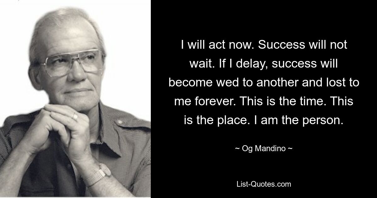 I will act now. Success will not wait. If I delay, success will become wed to another and lost to me forever. This is the time. This is the place. I am the person. — © Og Mandino