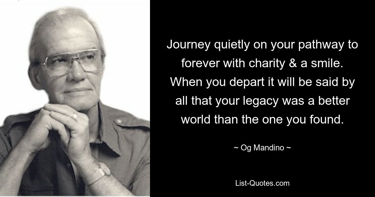 Journey quietly on your pathway to forever with charity & a smile. When you depart it will be said by all that your legacy was a better world than the one you found. — © Og Mandino