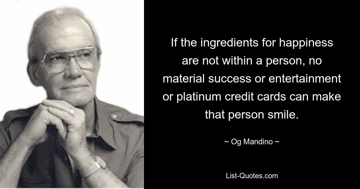 If the ingredients for happiness are not within a person, no material success or entertainment or platinum credit cards can make that person smile. — © Og Mandino