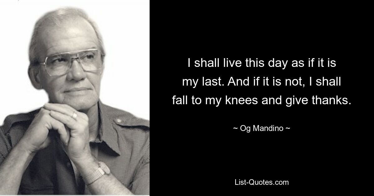 I shall live this day as if it is my last. And if it is not, I shall fall to my knees and give thanks. — © Og Mandino