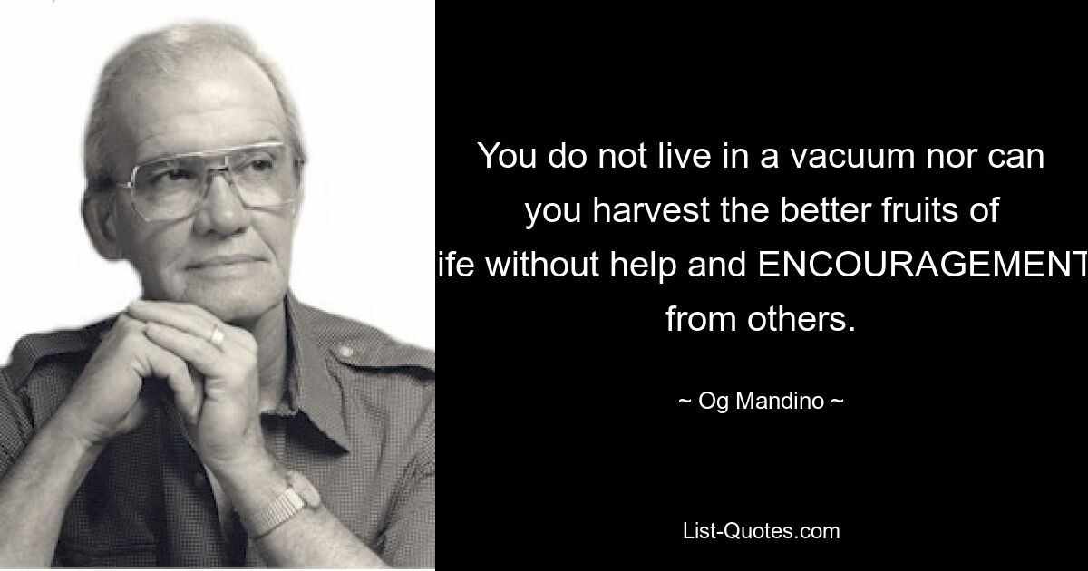 You do not live in a vacuum nor can you harvest the better fruits of life without help and ENCOURAGEMENT from others. — © Og Mandino