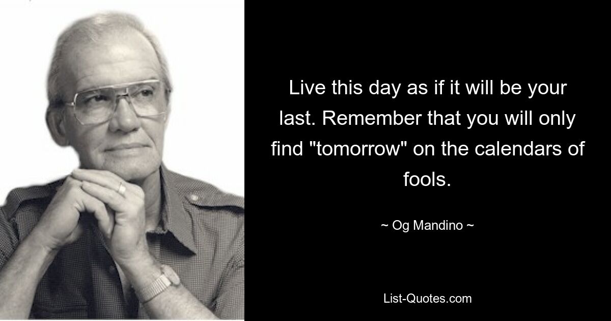 Live this day as if it will be your last. Remember that you will only find "tomorrow" on the calendars of fools. — © Og Mandino