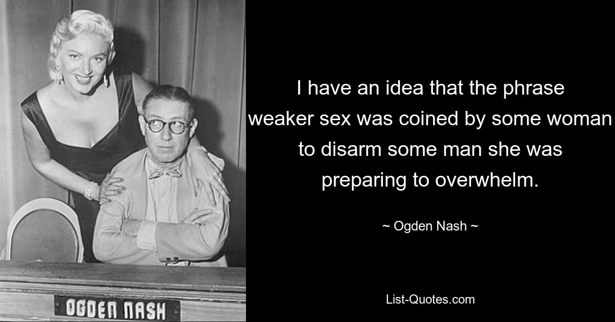 I have an idea that the phrase weaker sex was coined by some woman to disarm some man she was preparing to overwhelm. — © Ogden Nash