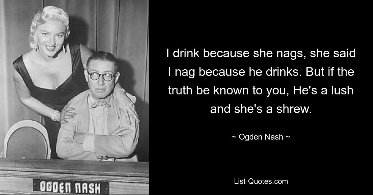 Я пью, потому что она ворчит, она сказала, что я ворчу, потому что он пьет. Но если вам известна истина, Он пышный, а она строптивая. — © Огден Нэш 