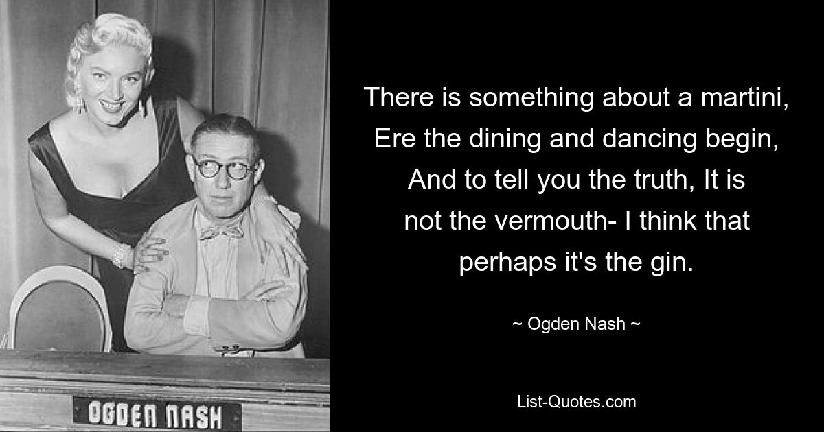 There is something about a martini, Ere the dining and dancing begin, And to tell you the truth, It is not the vermouth- I think that perhaps it's the gin. — © Ogden Nash