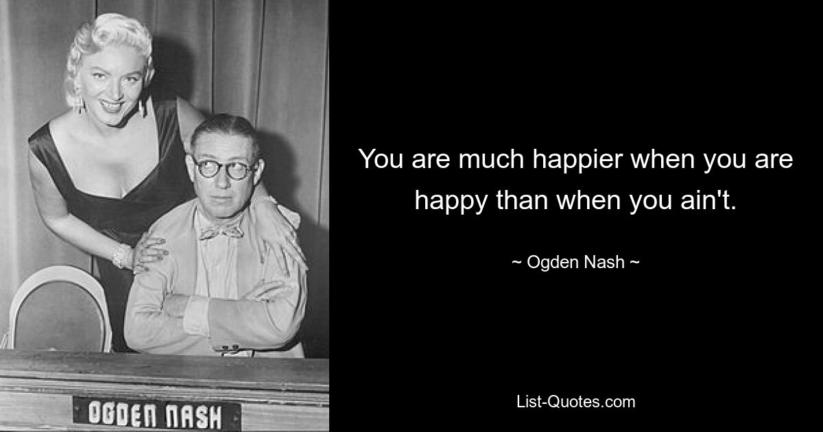 You are much happier when you are happy than when you ain't. — © Ogden Nash