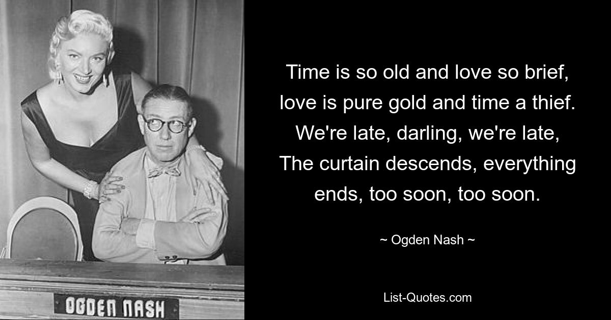 Time is so old and love so brief, love is pure gold and time a thief. We're late, darling, we're late, The curtain descends, everything ends, too soon, too soon. — © Ogden Nash