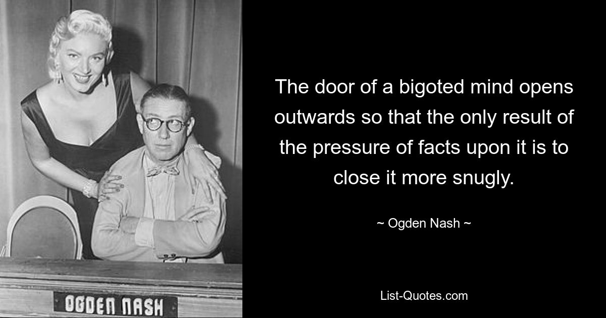 The door of a bigoted mind opens outwards so that the only result of the pressure of facts upon it is to close it more snugly. — © Ogden Nash