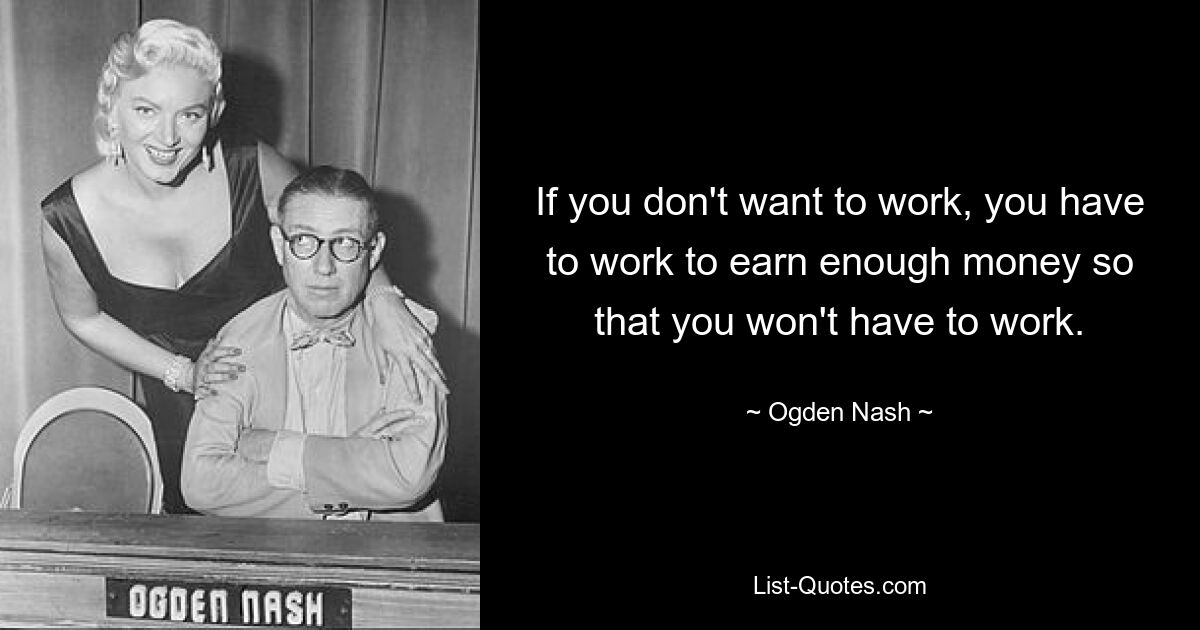 If you don't want to work, you have to work to earn enough money so that you won't have to work. — © Ogden Nash