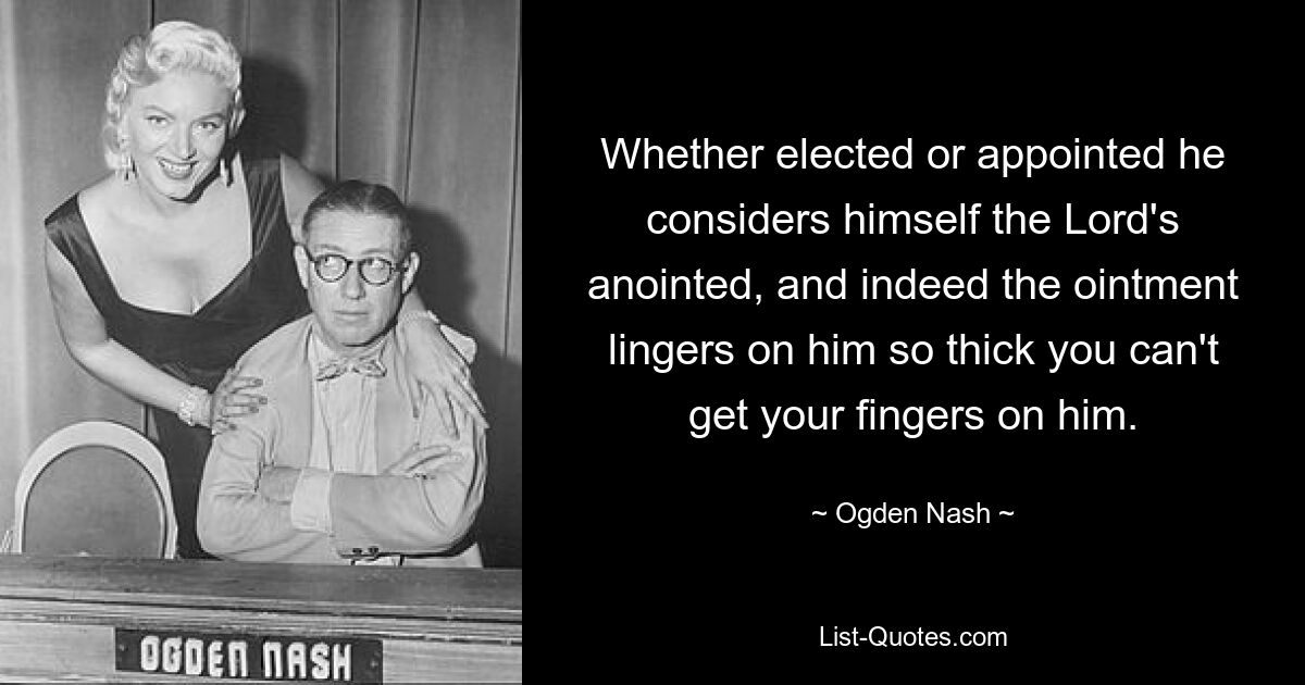 Whether elected or appointed he considers himself the Lord's anointed, and indeed the ointment lingers on him so thick you can't get your fingers on him. — © Ogden Nash