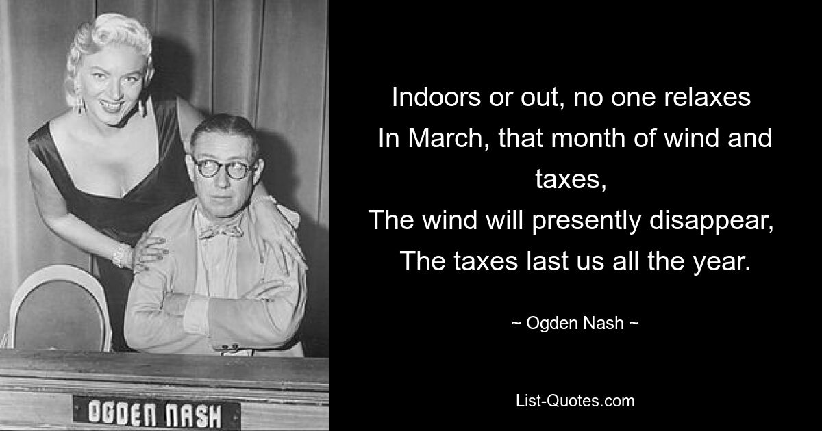 Indoors or out, no one relaxes 
In March, that month of wind and taxes, 
The wind will presently disappear, 
The taxes last us all the year. — © Ogden Nash