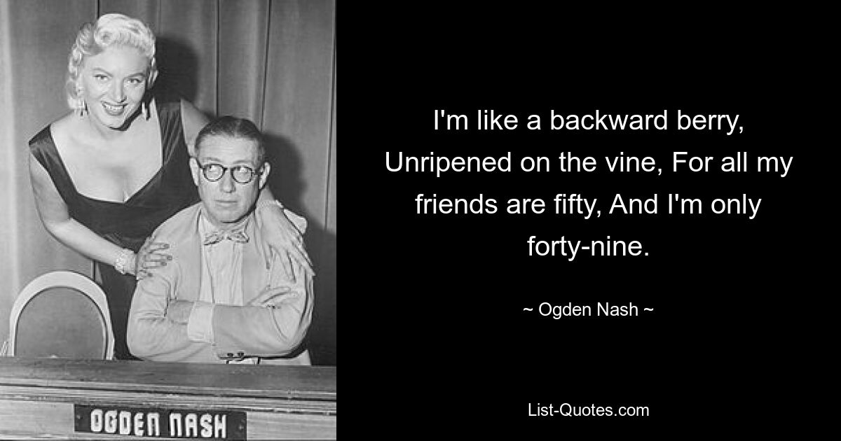 I'm like a backward berry, Unripened on the vine, For all my friends are fifty, And I'm only forty-nine. — © Ogden Nash