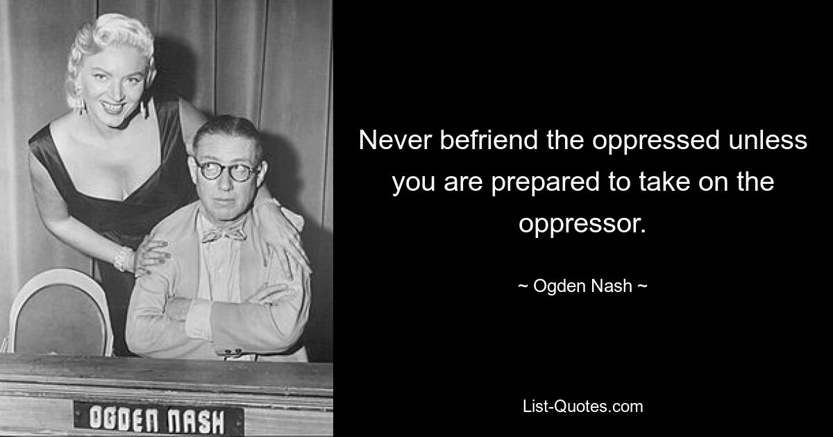 Never befriend the oppressed unless you are prepared to take on the oppressor. — © Ogden Nash