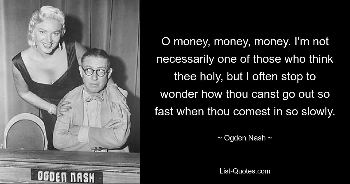 O money, money, money. I'm not necessarily one of those who think thee holy, but I often stop to wonder how thou canst go out so fast when thou comest in so slowly. — © Ogden Nash