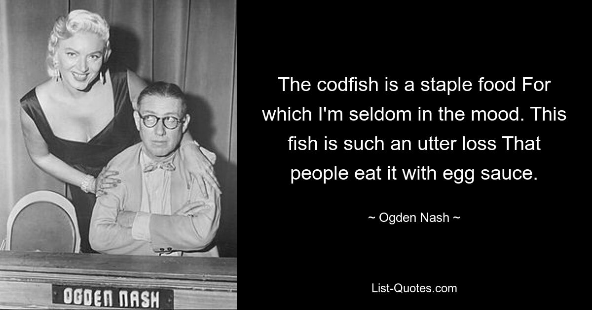 The codfish is a staple food For which I'm seldom in the mood. This fish is such an utter loss That people eat it with egg sauce. — © Ogden Nash