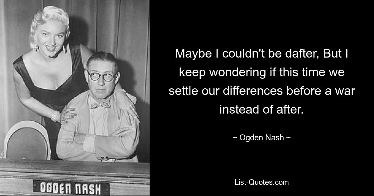 Maybe I couldn't be dafter, But I keep wondering if this time we settle our differences before a war instead of after. — © Ogden Nash