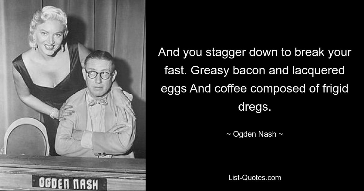 And you stagger down to break your fast. Greasy bacon and lacquered eggs And coffee composed of frigid dregs. — © Ogden Nash