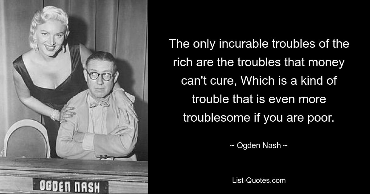 The only incurable troubles of the rich are the troubles that money can't cure, Which is a kind of trouble that is even more troublesome if you are poor. — © Ogden Nash