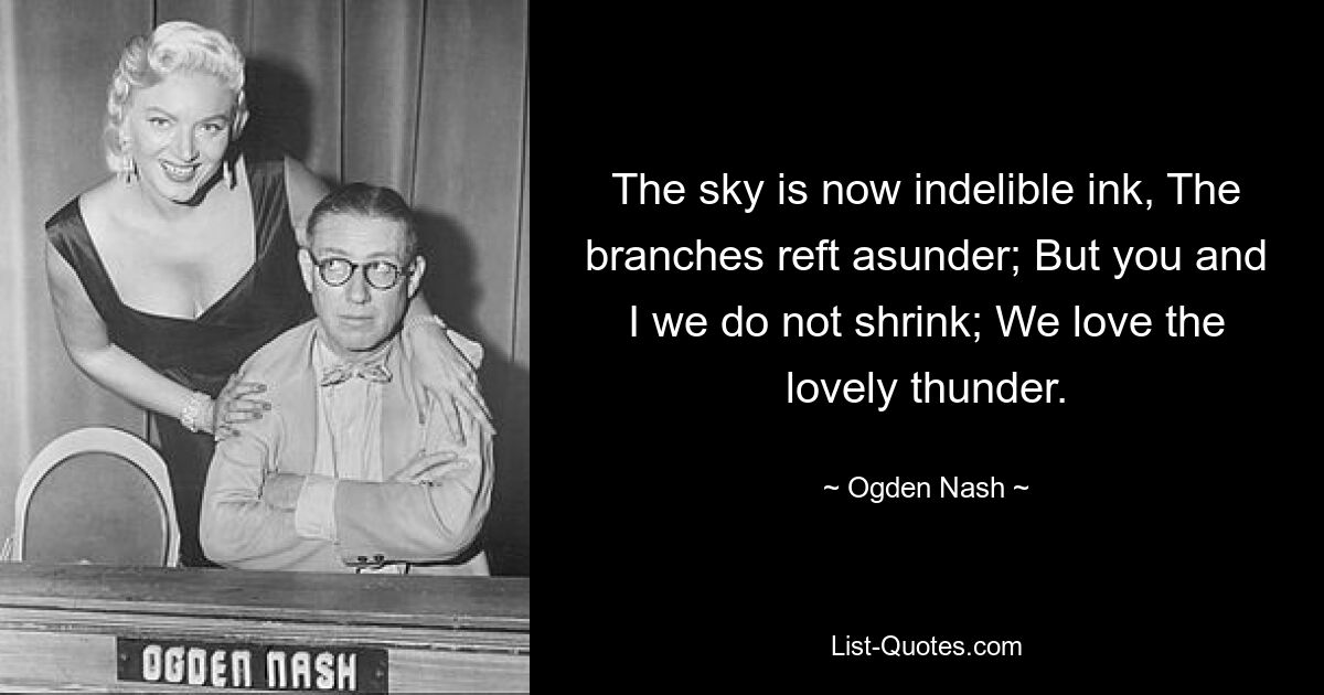 The sky is now indelible ink, The branches reft asunder; But you and I we do not shrink; We love the lovely thunder. — © Ogden Nash