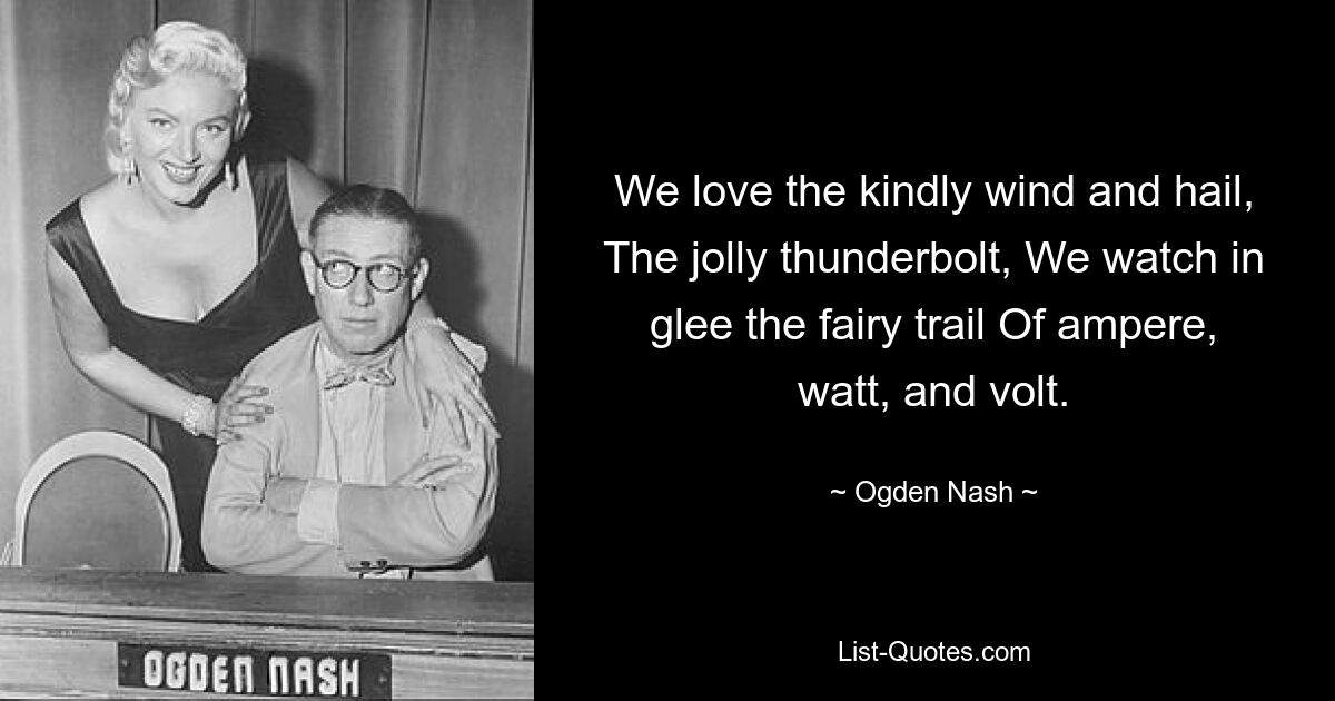 We love the kindly wind and hail, The jolly thunderbolt, We watch in glee the fairy trail Of ampere, watt, and volt. — © Ogden Nash