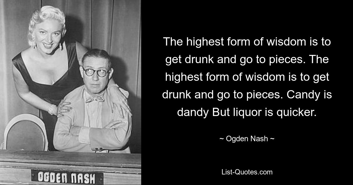 The highest form of wisdom is to get drunk and go to pieces. The highest form of wisdom is to get drunk and go to pieces. Candy is dandy But liquor is quicker. — © Ogden Nash