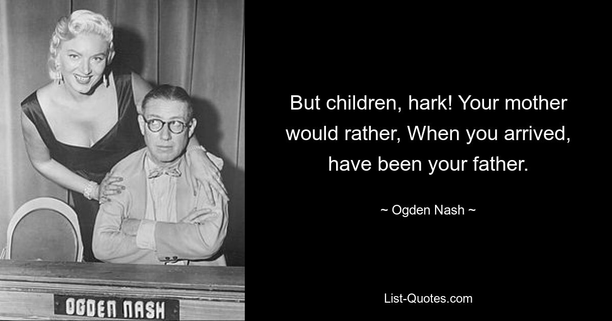 But children, hark! Your mother would rather, When you arrived, have been your father. — © Ogden Nash