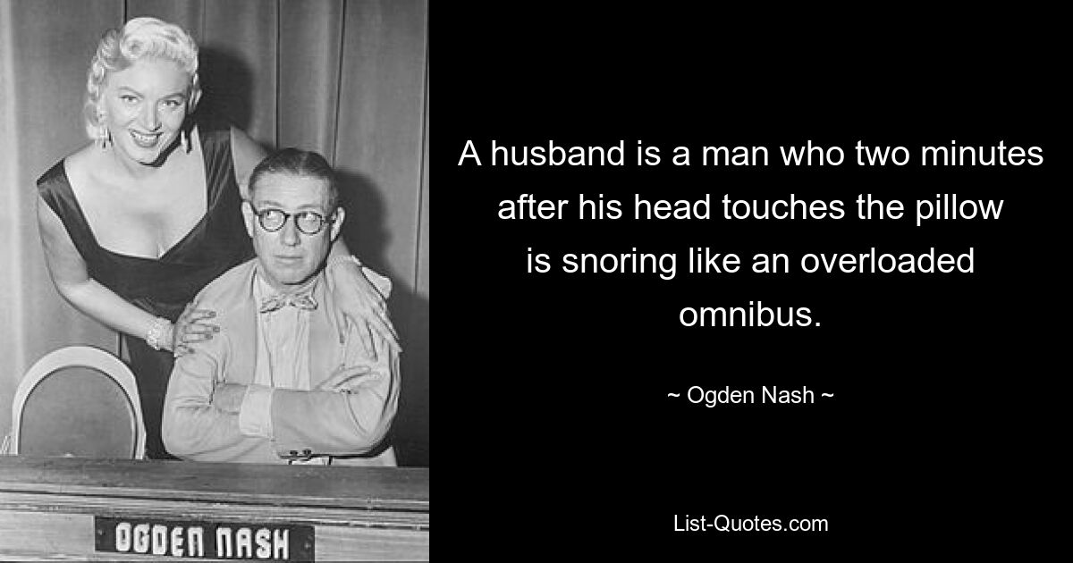 A husband is a man who two minutes after his head touches the pillow is snoring like an overloaded omnibus. — © Ogden Nash