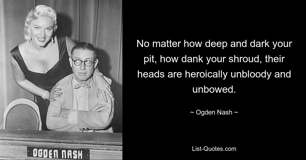 No matter how deep and dark your pit, how dank your shroud, their heads are heroically unbloody and unbowed. — © Ogden Nash