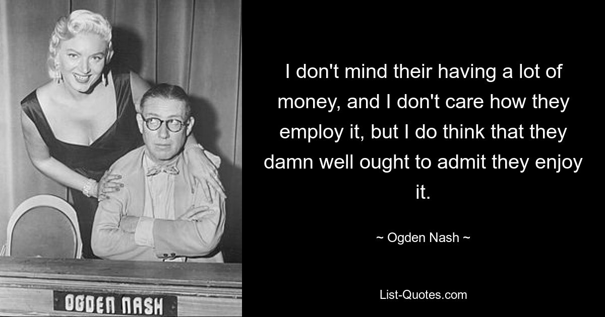 I don't mind their having a lot of money, and I don't care how they employ it, but I do think that they damn well ought to admit they enjoy it. — © Ogden Nash