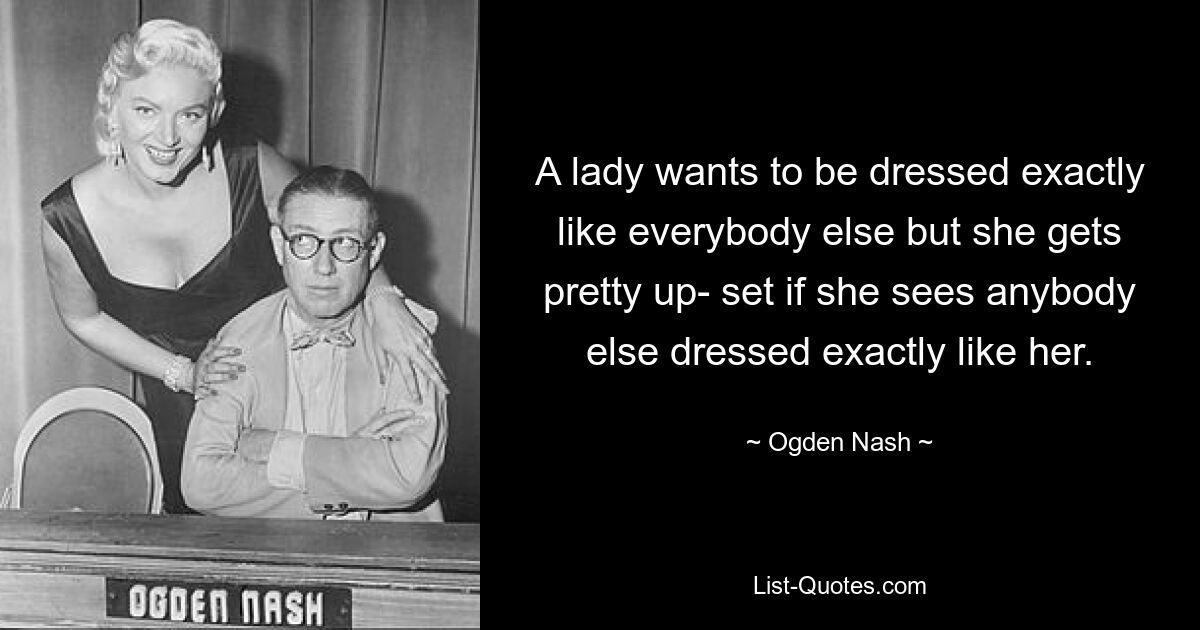 A lady wants to be dressed exactly like everybody else but she gets pretty up- set if she sees anybody else dressed exactly like her. — © Ogden Nash